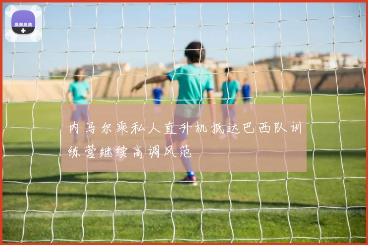 内马尔乘私人直升机抵达巴西队训练营继续高调风范