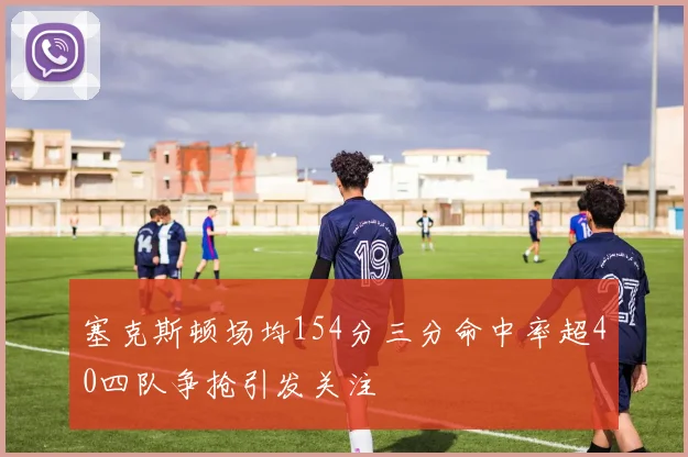 塞克斯顿场均154分三分命中率超40四队争抢引发关注