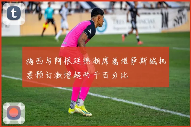 梅西与阿根廷热潮席卷堪萨斯城机票预订激增超两千百分比