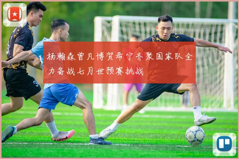 杨瀚森曾凡博贺希宁齐聚国家队全力备战七月世预赛挑战