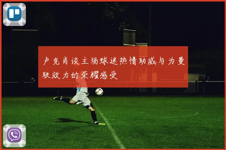 卢克肖谈主场球迷热情助威与为曼联效力的荣耀感受