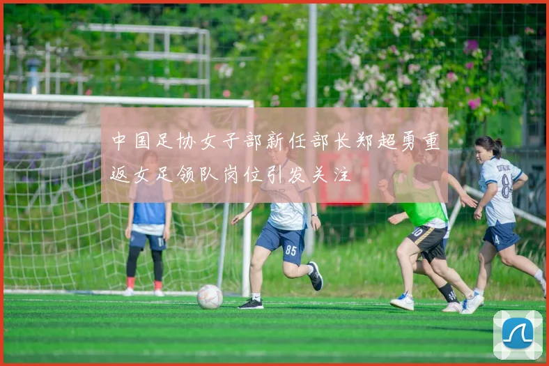 中国足协女子部新任部长郑超勇重返女足领队岗位引发关注