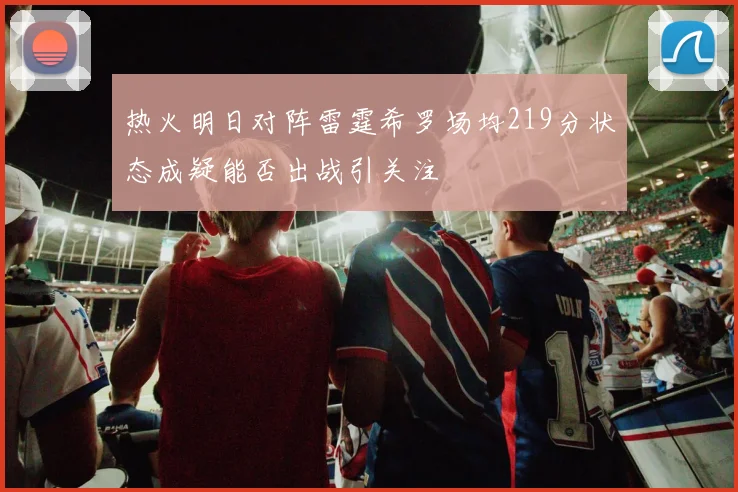 热火明日对阵雷霆希罗场均219分状态成疑能否出战引关注