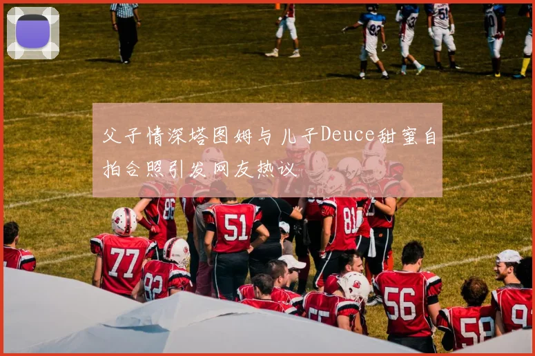 父子情深塔图姆与儿子Deuce甜蜜自拍合照引发网友热议