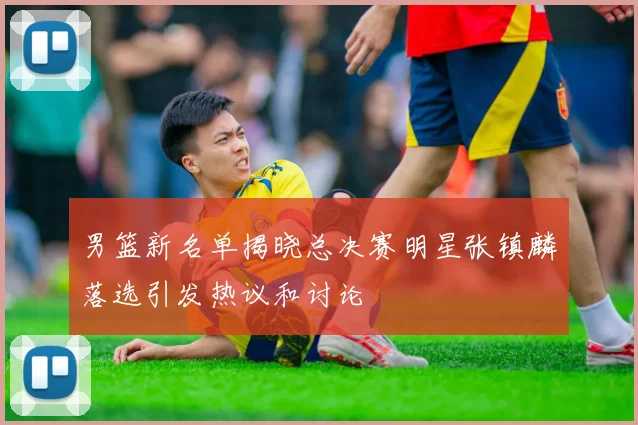 男篮新名单揭晓总决赛明星张镇麟落选引发热议和讨论