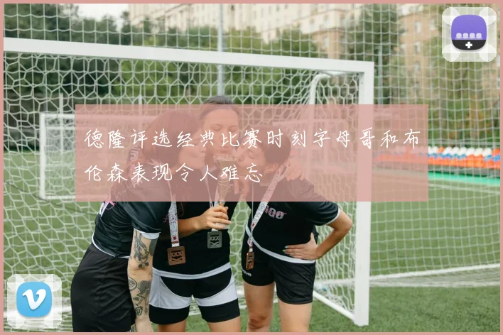 德隆评选经典比赛时刻字母哥和布伦森表现令人难忘