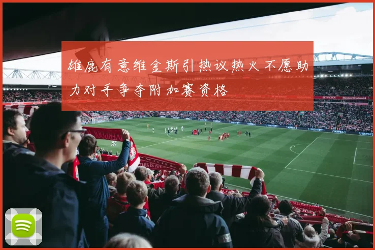 雄鹿有意维金斯引热议热火不愿助力对手争夺附加赛资格