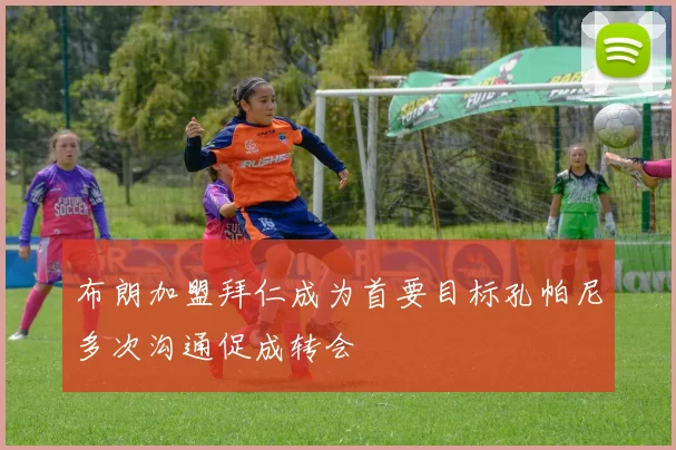布朗加盟拜仁成为首要目标孔帕尼多次沟通促成转会