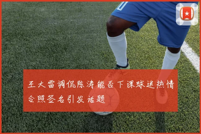 王大雷调侃陈涛能否下课球迷热情合照签名引发话题