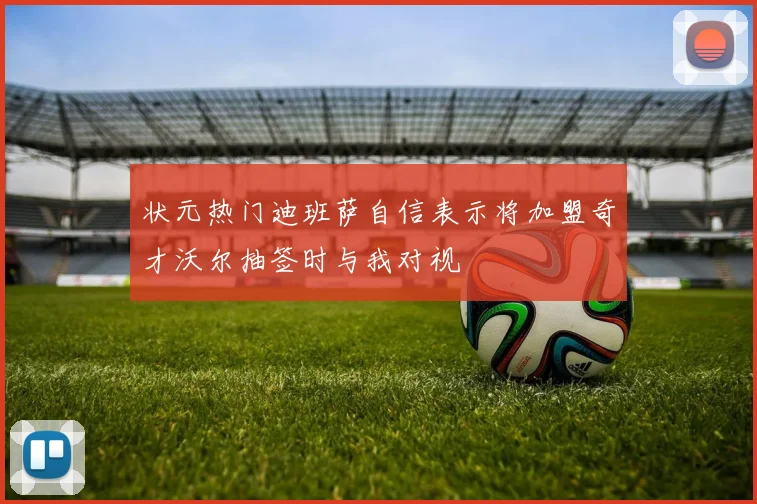 状元热门迪班萨自信表示将加盟奇才沃尔抽签时与我对视