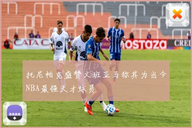 托尼帕克盛赞文班亚马称其为当今NBA最强天才球员