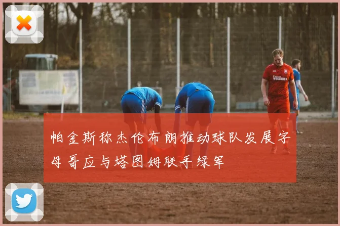 帕金斯称杰伦布朗推动球队发展字母哥应与塔图姆联手绿军