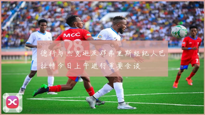 德科与杰克逊及邓弗里斯经纪人巴拉特今日上午进行重要会谈