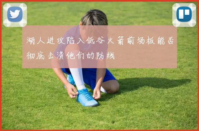 湖人进攻陷入低谷火箭前场板能否彻底击溃他们的防线