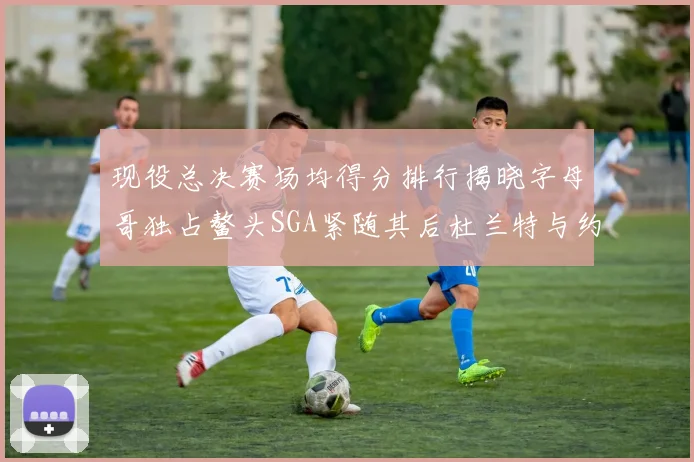 现役总决赛场均得分排行揭晓字母哥独占鳌头SGA紧随其后杜兰特与约基奇争夺第三