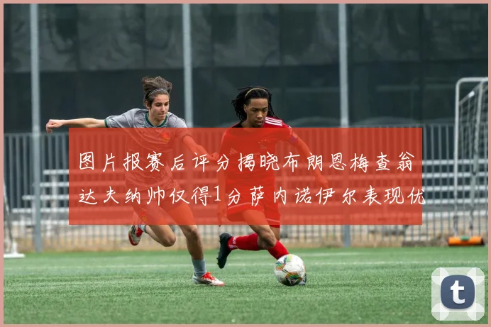 图片报赛后评分揭晓布朗恩梅查翁达夫纳帅仅得1分萨内诺伊尔表现优异获3分