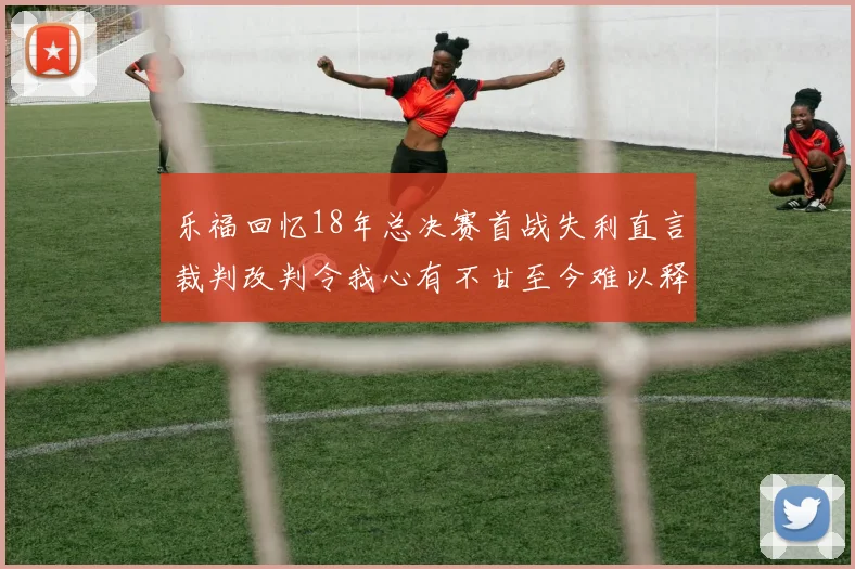乐福回忆18年总决赛首战失利直言裁判改判令我心有不甘至今难以释怀