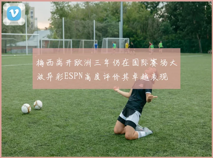 梅西离开欧洲三年仍在国际赛场大放异彩ESPN高度评价其卓越表现
