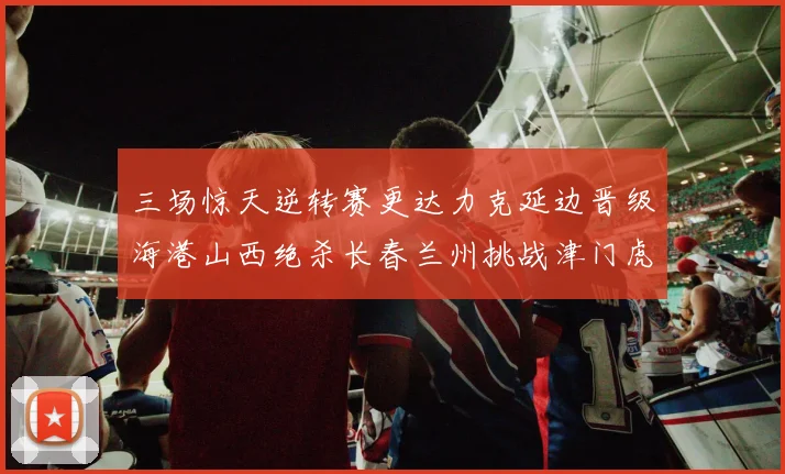 三场惊天逆转赛更达力克延边晋级海港山西绝杀长春兰州挑战津门虎